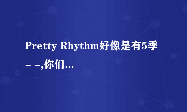 Pretty Rhythm好像是有5季- -,你们感觉第二季完结之后还有爱良他们的事么,- -现在没分了,以后有了会给的..