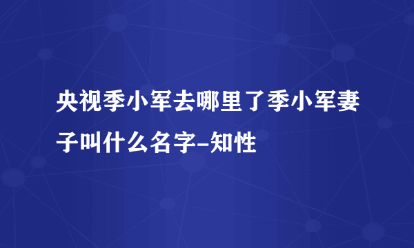 央视季小军去哪里了季小军妻子叫什么名字-知性