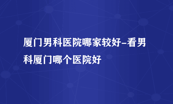 厦门男科医院哪家较好-看男科厦门哪个医院好