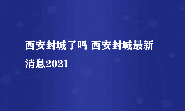 西安封城了吗 西安封城最新消息2021