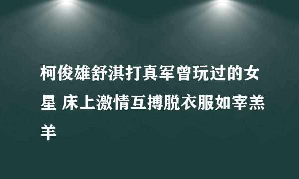 柯俊雄舒淇打真军曾玩过的女星 床上激情互搏脱衣服如宰羔羊