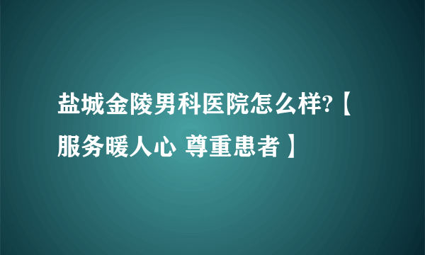 盐城金陵男科医院怎么样?【服务暖人心 尊重患者】