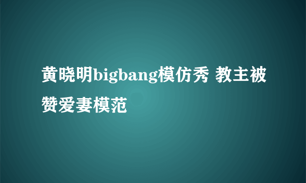 黄晓明bigbang模仿秀 教主被赞爱妻模范