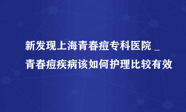 新发现上海青春痘专科医院 _青春痘疾病该如何护理比较有效