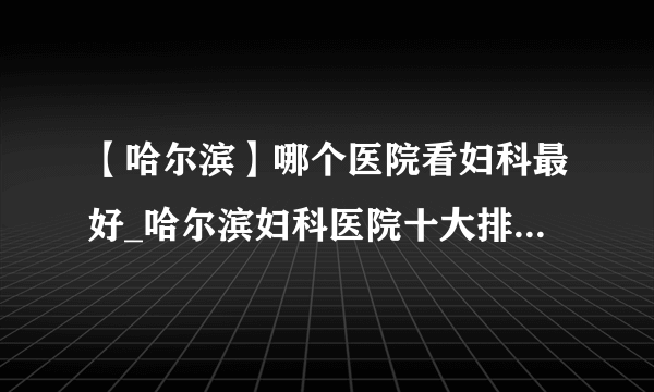 【哈尔滨】哪个医院看妇科最好_哈尔滨妇科医院十大排名榜单？