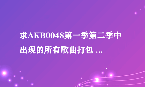 求AKB0048第一季第二季中出现的所有歌曲打包 谢谢各位了~