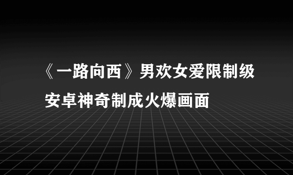 《一路向西》男欢女爱限制级 安卓神奇制成火爆画面