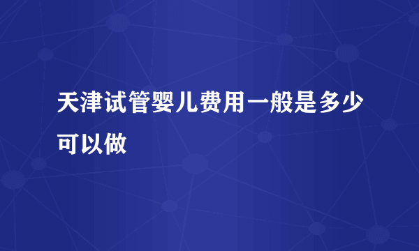 天津试管婴儿费用一般是多少可以做