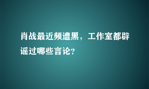 肖战最近频遭黑，工作室都辟谣过哪些言论？