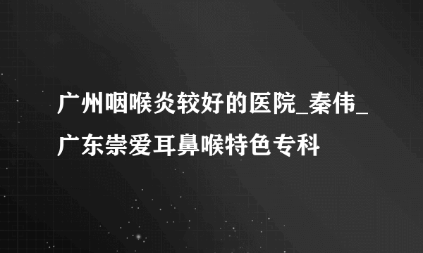 广州咽喉炎较好的医院_秦伟_广东崇爱耳鼻喉特色专科