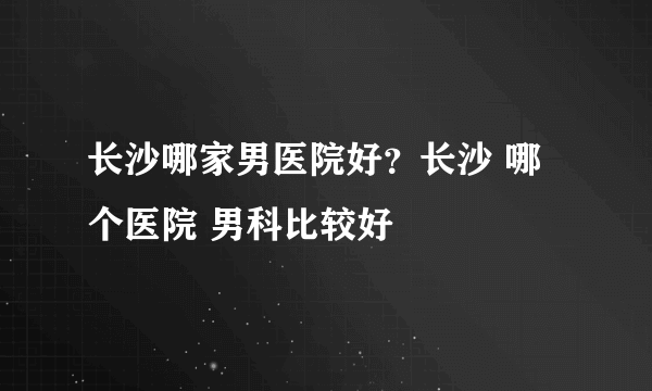 长沙哪家男医院好？长沙 哪个医院 男科比较好