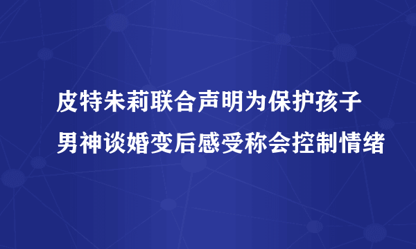 皮特朱莉联合声明为保护孩子男神谈婚变后感受称会控制情绪