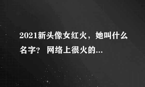 2021新头像女红火，她叫什么名字？ 网络上很火的 女头像