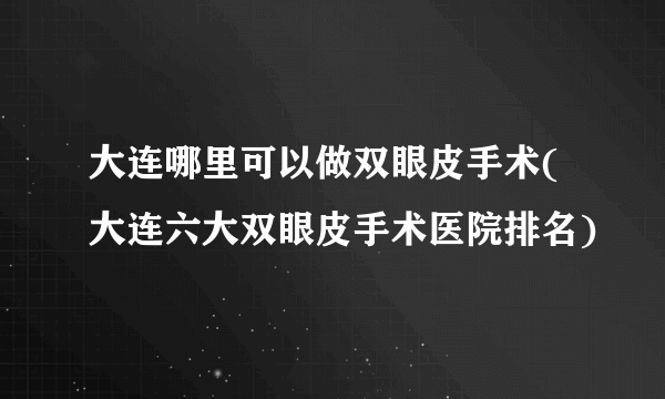 大连哪里可以做双眼皮手术(大连六大双眼皮手术医院排名)