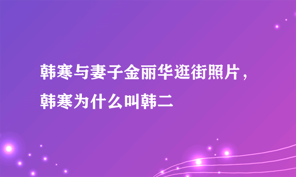 韩寒与妻子金丽华逛街照片，韩寒为什么叫韩二