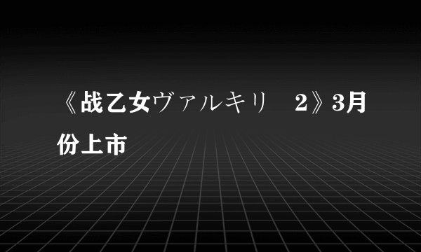 《战乙女ヴァルキリー2》3月份上市