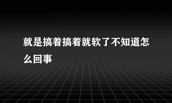 就是搞着搞着就软了不知道怎么回事