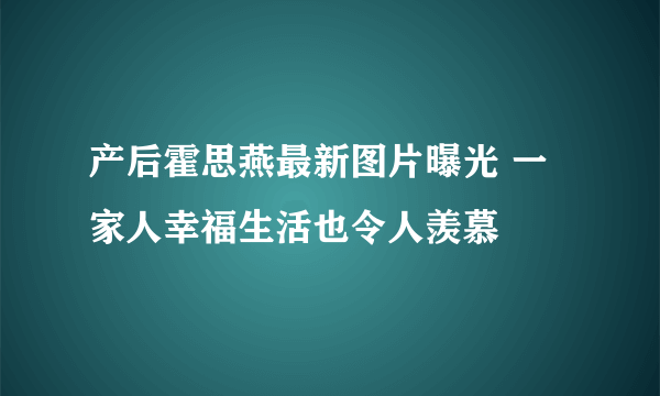 产后霍思燕最新图片曝光 一家人幸福生活也令人羡慕