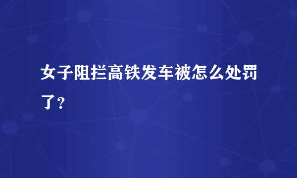 女子阻拦高铁发车被怎么处罚了？