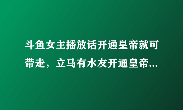 斗鱼女主播放话开通皇帝就可带走，立马有水友开通皇帝，秒收30发超火！你怎么看？