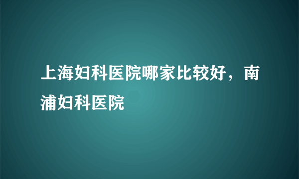 上海妇科医院哪家比较好，南浦妇科医院