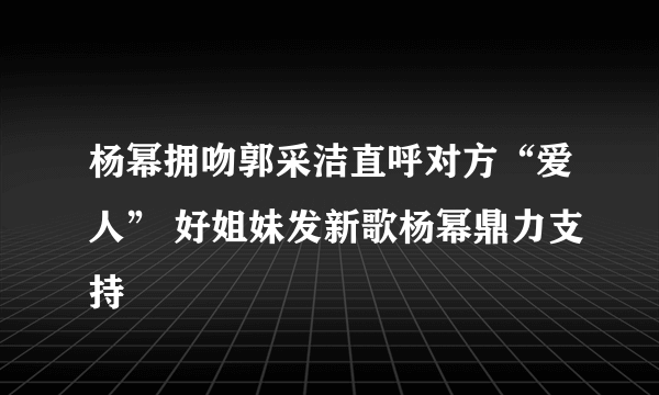 杨幂拥吻郭采洁直呼对方“爱人” 好姐妹发新歌杨幂鼎力支持