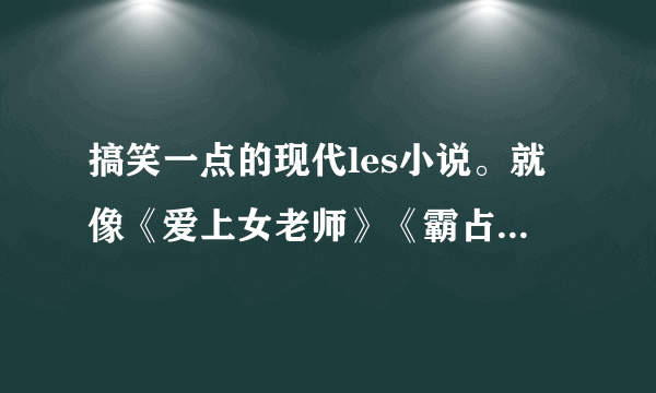 搞笑一点的现代les小说。就像《爱上女老师》《霸占野蛮娇妻》差不多的，就可以~