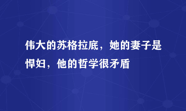 伟大的苏格拉底，她的妻子是悍妇，他的哲学很矛盾