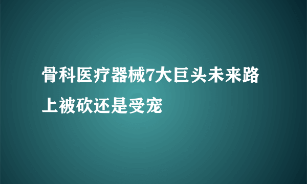 骨科医疗器械7大巨头未来路上被砍还是受宠