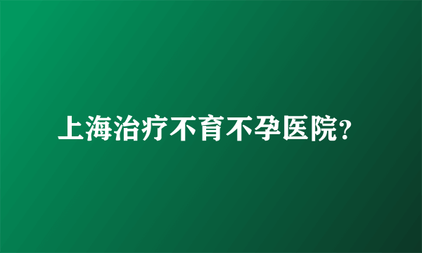 上海治疗不育不孕医院？