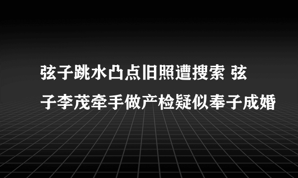 弦子跳水凸点旧照遭搜索 弦子李茂牵手做产检疑似奉子成婚