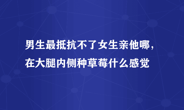 男生最抵抗不了女生亲他哪，在大腿内侧种草莓什么感觉