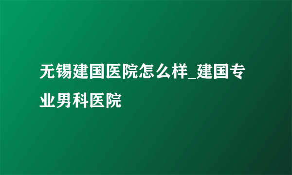 无锡建国医院怎么样_建国专业男科医院