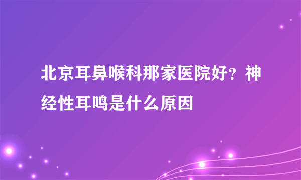 北京耳鼻喉科那家医院好？神经性耳鸣是什么原因