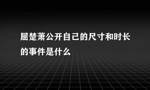 屈楚萧公开自己的尺寸和时长的事件是什么