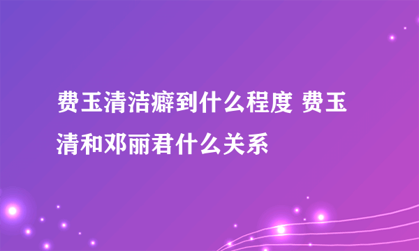 费玉清洁癖到什么程度 费玉清和邓丽君什么关系