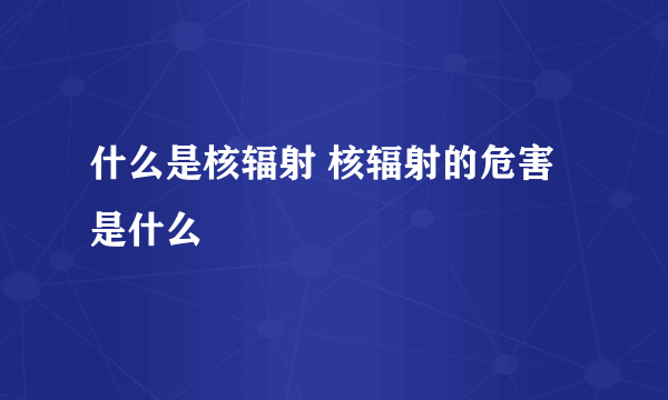 什么是核辐射 核辐射的危害是什么