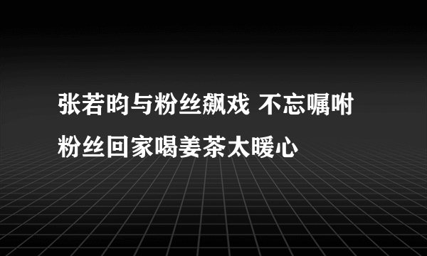 张若昀与粉丝飙戏 不忘嘱咐粉丝回家喝姜茶太暖心