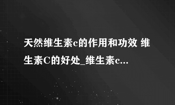 天然维生素c的作用和功效 维生素C的好处_维生素c对人的作用_维生素c的重要性_更需要维生素C是哪些人