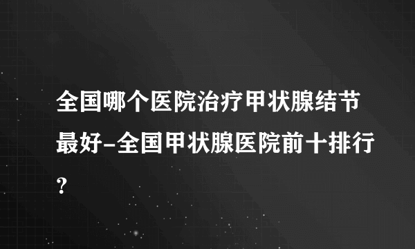 全国哪个医院治疗甲状腺结节最好-全国甲状腺医院前十排行？