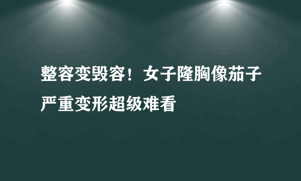 整容变毁容！女子隆胸像茄子严重变形超级难看