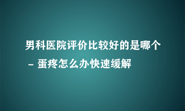 男科医院评价比较好的是哪个 - 蛋疼怎么办快速缓解