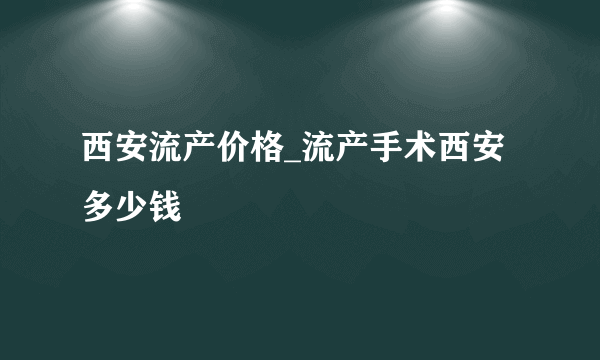 西安流产价格_流产手术西安多少钱