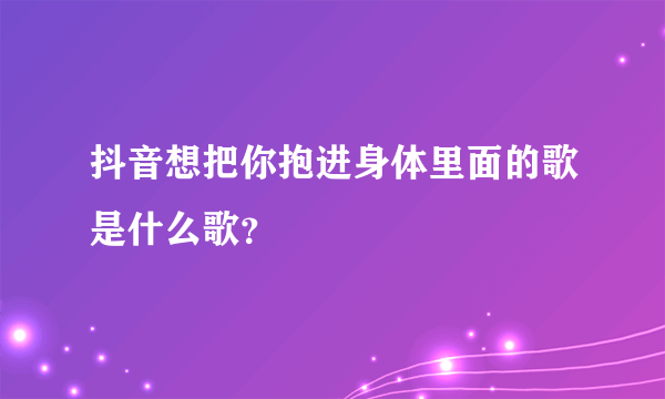 抖音想把你抱进身体里面的歌是什么歌？