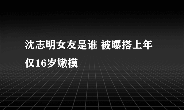 沈志明女友是谁 被曝搭上年仅16岁嫩模