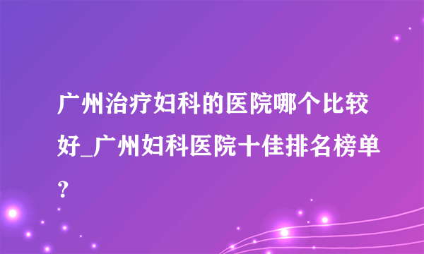 广州治疗妇科的医院哪个比较好_广州妇科医院十佳排名榜单？