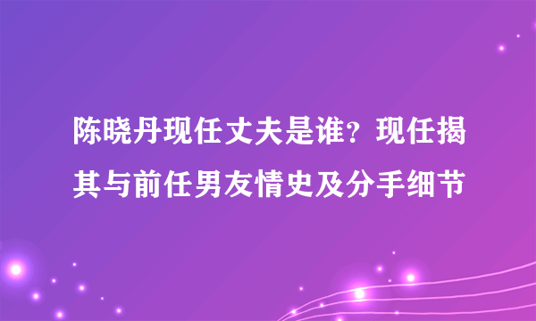 陈晓丹现任丈夫是谁？现任揭其与前任男友情史及分手细节