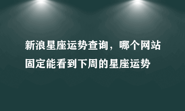 新浪星座运势查询，哪个网站固定能看到下周的星座运势