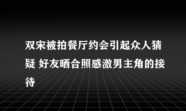 双宋被拍餐厅约会引起众人猜疑 好友晒合照感激男主角的接待