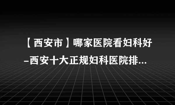 【西安市】哪家医院看妇科好-西安十大正规妇科医院排行榜单？